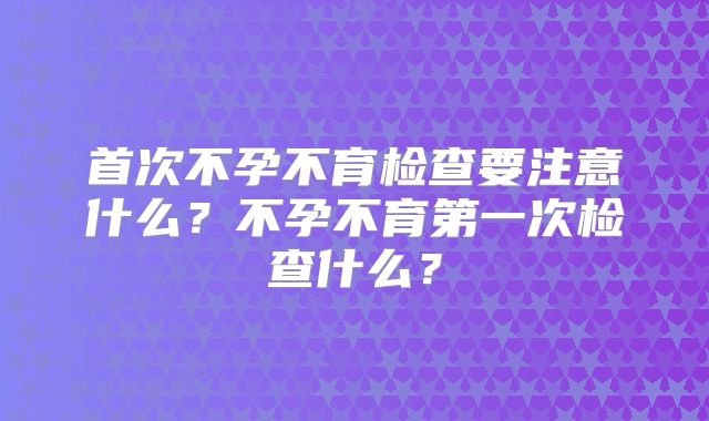 首次不孕不育检查要注意什么?不孕不育第一次检查什么?