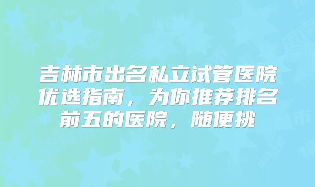 吉林市出名私立试管医院优选指南，为你推荐排名前五的医院，随便挑