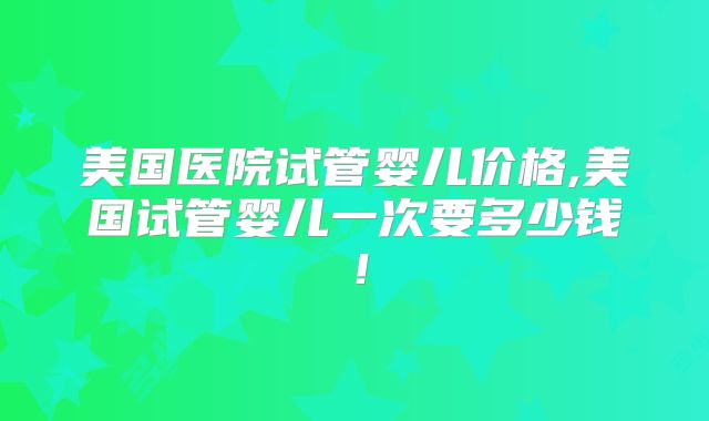 美国医院试管婴儿价格,美国试管婴儿一次要多少钱！