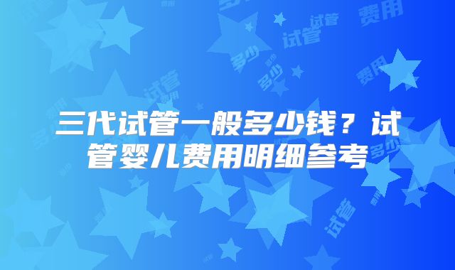 三代试管一般多少钱？试管婴儿费用明细参考
