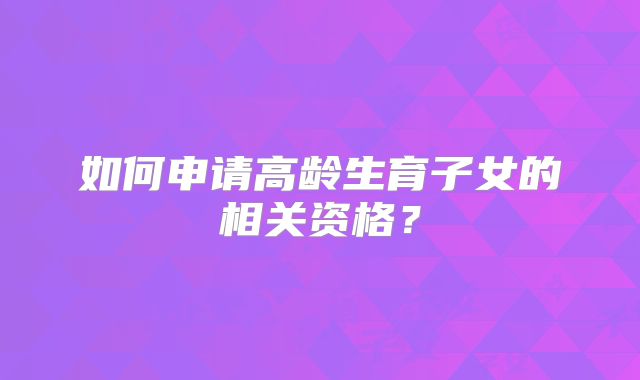 如何申请高龄生育子女的相关资格？