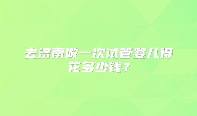 去济南做一次试管婴儿得花多少钱？