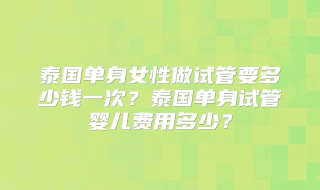泰国单身女性做试管要多少钱一次？泰国单身试管婴儿费用多少？