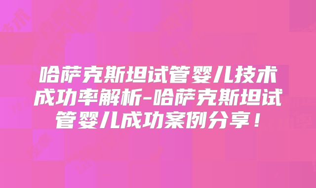 哈萨克斯坦试管婴儿技术成功率解析-哈萨克斯坦试管婴儿成功案例分享！