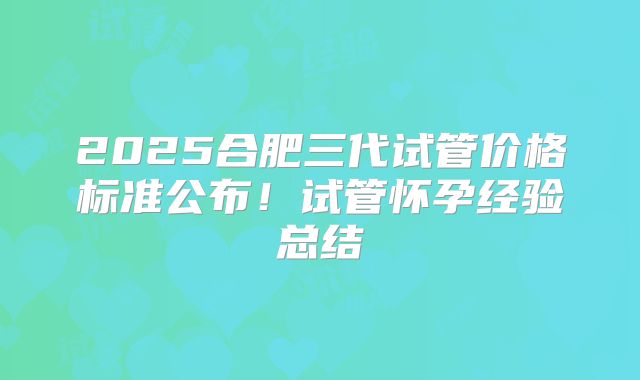 2025合肥三代试管价格标准公布！试管怀孕经验总结