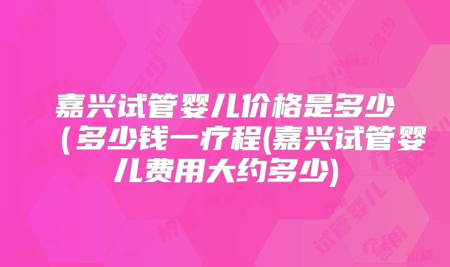 嘉兴试管婴儿价格是多少(多少钱一疗程(嘉兴试管婴儿费用大约多少)
