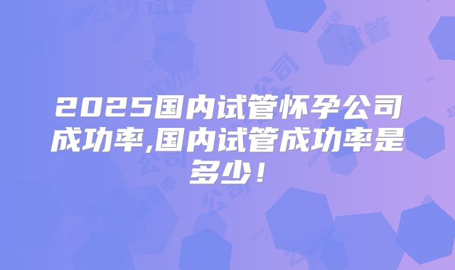 2025国内试管怀孕公司成功率,国内试管成功率是多少！