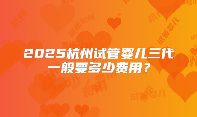 2025杭州试管婴儿三代一般要多少费用？