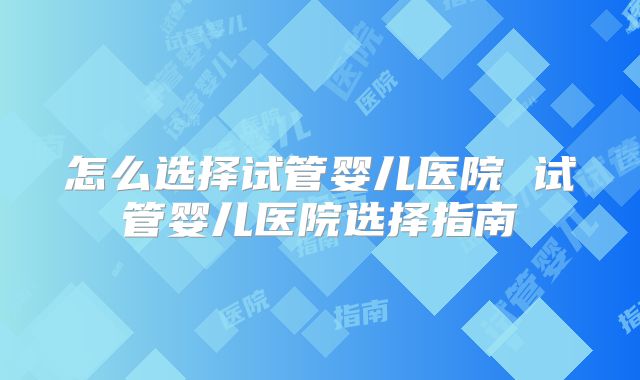 怎么选择试管婴儿医院 试管婴儿医院选择指南