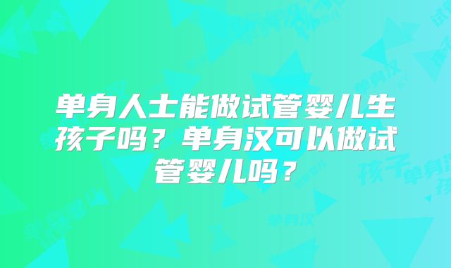 单身人士能做试管婴儿生孩子吗?单身汉可以做试管婴儿吗?