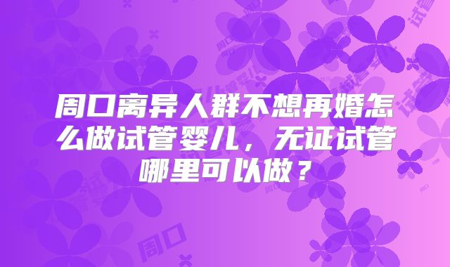 周口离异人群不想再婚怎么做试管婴儿，无证试管哪里可以做？
