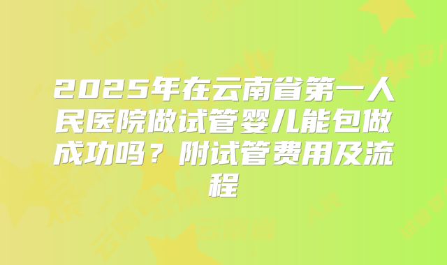 2025年在云南省第一人民医院做试管婴儿能包做成功吗?附试管费用及流程