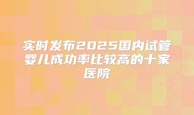 实时发布2025国内试管婴儿成功率比较高的十家医院