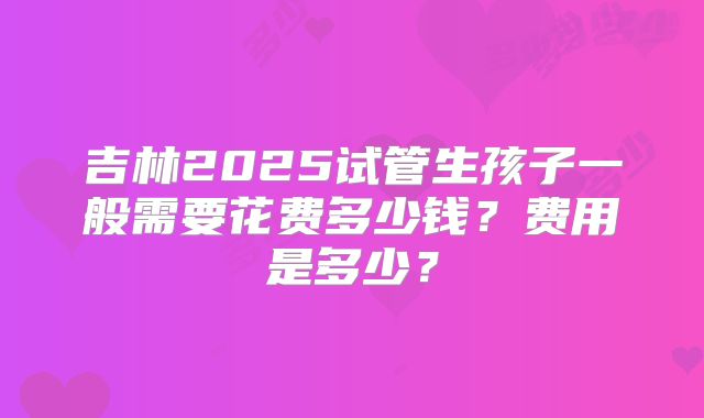 吉林2025试管生孩子一般需要花费多少钱?费用是多少?