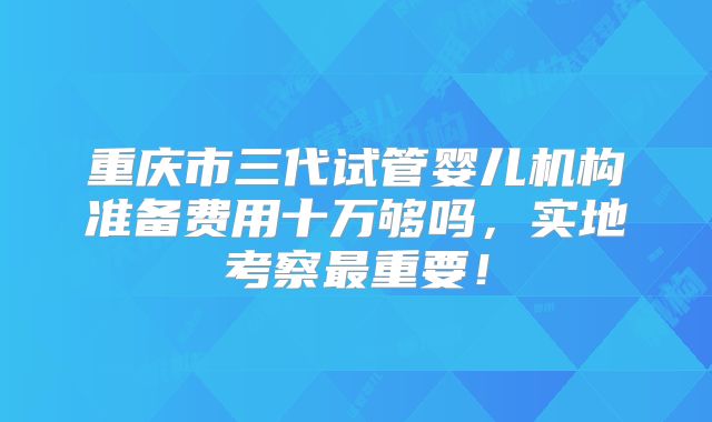 重庆市三代试管婴儿机构准备费用十万够吗,实地考察最重要!