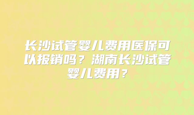长沙试管婴儿费用医保可以报销吗？湖南长沙试管婴儿费用？