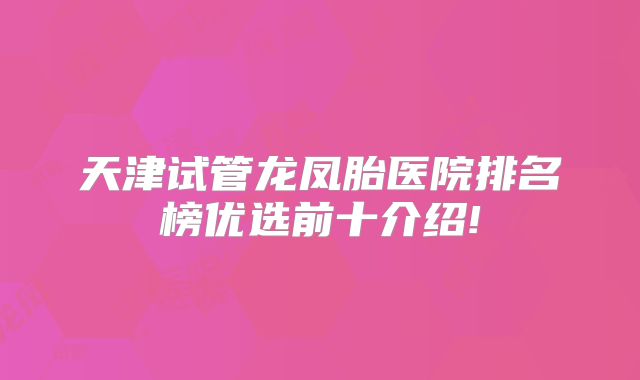 天津试管龙凤胎医院排名榜优选前十介绍!