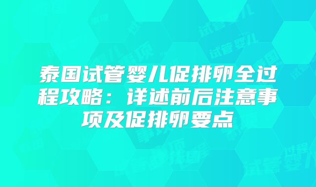 泰国试管婴儿促排卵全过程攻略：详述前后注意事项及促排卵要点