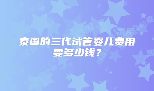 泰国的三代试管婴儿费用要多少钱？