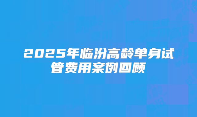2025年临汾高龄单身试管费用案例回顾