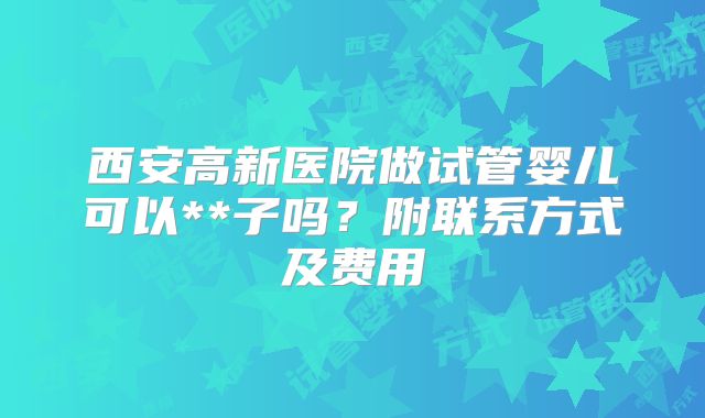 西安高新医院做试管婴儿可以**子吗？附联系方式及费用