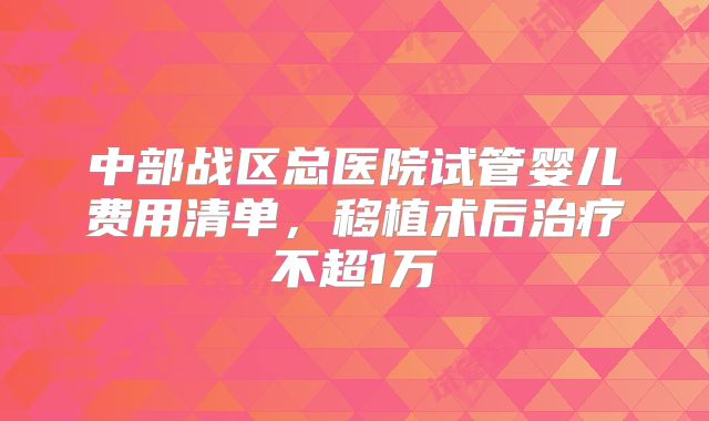 中部战区总医院试管婴儿费用清单，移植术后治疗不超1万