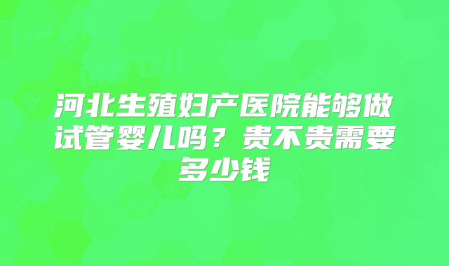 河北生殖妇产医院能够做试管婴儿吗?贵不贵需要多少钱