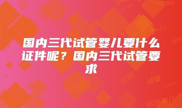 国内三代试管婴儿要什么证件呢？国内三代试管要求