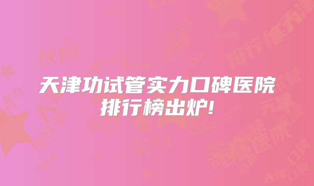 天津功试管实力口碑医院排行榜出炉!
