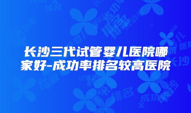 长沙三代试管婴儿医院哪家好-成功率排名较高医院