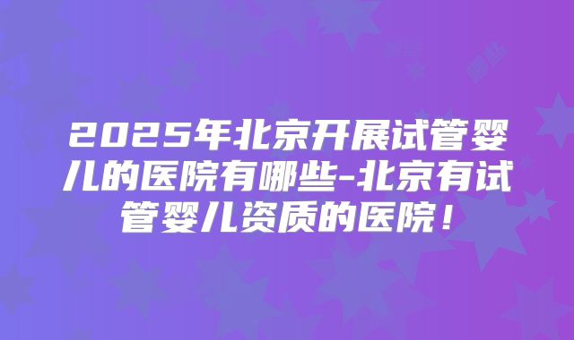 2025年北京开展试管婴儿的医院有哪些-北京有试管婴儿资质的医院！