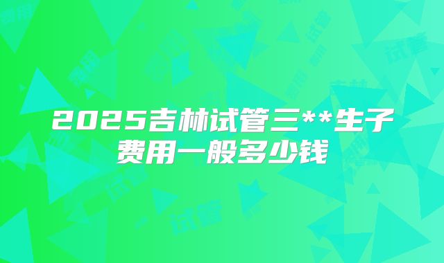 2025吉林试管三**生子费用一般多少钱