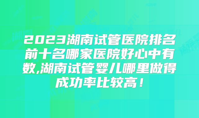2023湖南试管医院排名前十名哪家医院好心中有数,湖南试管婴儿哪里做得成功率比较高！