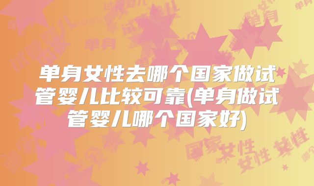 单身女性去哪个国家做试管婴儿比较可靠(单身做试管婴儿哪个国家好)