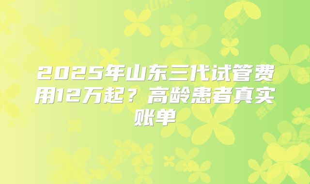 2025年山东三代试管费用12万起？高龄患者真实账单