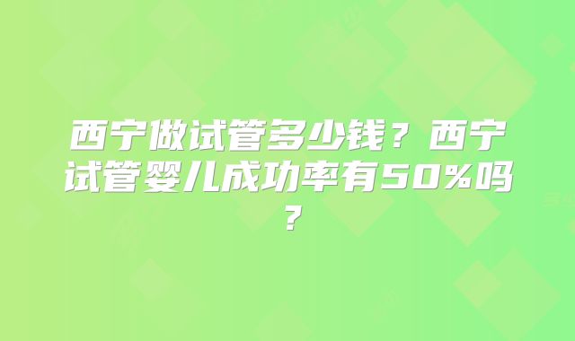 西宁做试管多少钱？西宁试管婴儿成功率有50%吗？