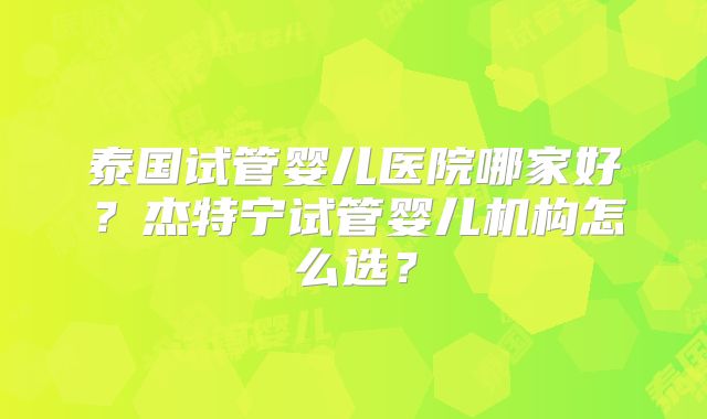 泰国试管婴儿医院哪家好？杰特宁试管婴儿机构怎么选？