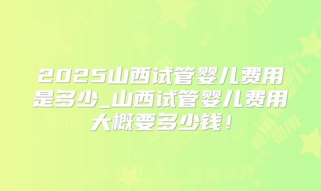 2025山西试管婴儿费用是多少_山西试管婴儿费用大概要多少钱！