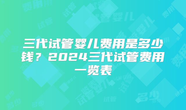 三代试管婴儿费用是多少钱？2024三代试管费用一览表