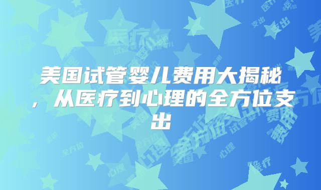 美国试管婴儿费用大揭秘，从医疗到心理的全方位支出