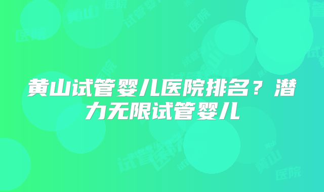 黄山试管婴儿医院排名？潜力无限试管婴儿