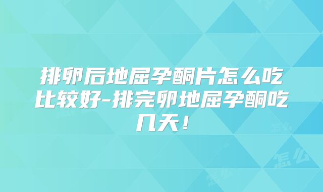 排卵后地屈孕酮片怎么吃比较好-排完卵地屈孕酮吃几天！