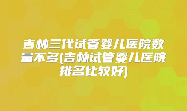 吉林三代试管婴儿医院数量不多(吉林试管婴儿医院排名比较好)