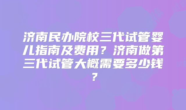 济南民办院校三代试管婴儿指南及费用?济南做第三代试管大概需要多少钱?