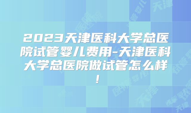 2023天津医科大学总医院试管婴儿费用-天津医科大学总医院做试管怎么样!