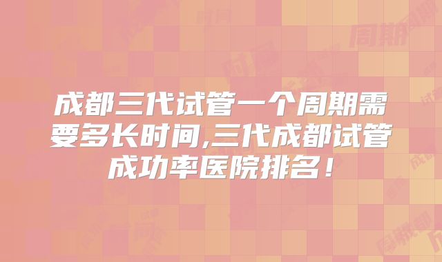 成都三代试管一个周期需要多长时间,三代成都试管成功率医院排名！