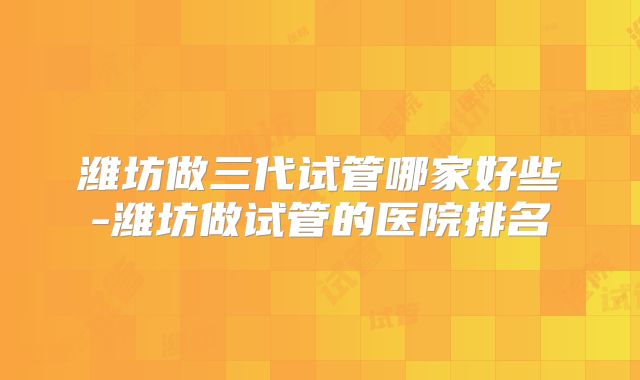 潍坊做三代试管哪家好些-潍坊做试管的医院排名