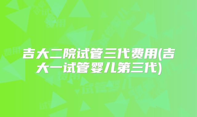 吉大二院试管三代费用(吉大一试管婴儿第三代)