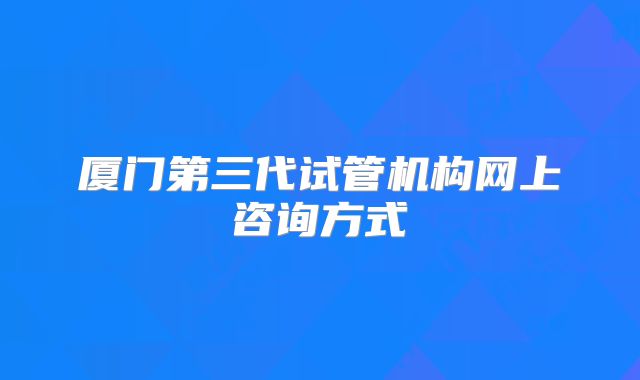 厦门第三代试管机构网上咨询方式