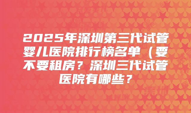 2025年深圳第三代试管婴儿医院排行榜名单（要不要租房？深圳三代试管医院有哪些？